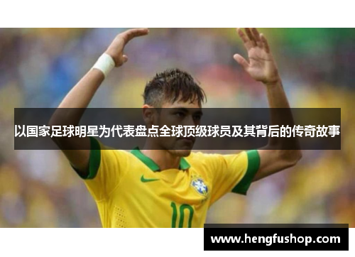 以国家足球明星为代表盘点全球顶级球员及其背后的传奇故事
