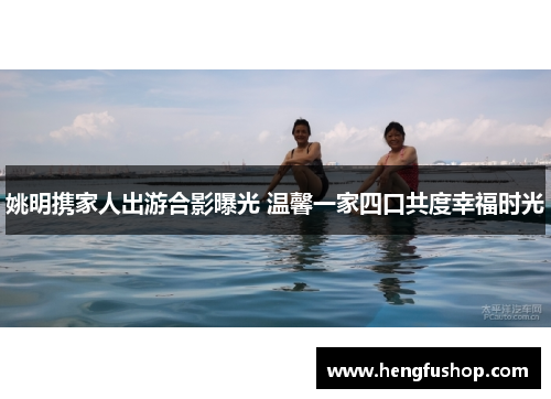 姚明携家人出游合影曝光 温馨一家四口共度幸福时光