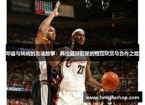 邓肯与姚明的友谊故事：两位篮球巨星的相互欣赏与合作之路