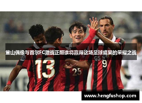 釜山偶像与首尔FC激战正酣谁将赢得这场足球盛宴的荣耀之战